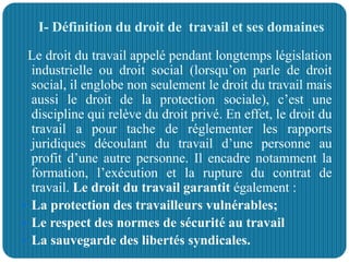 I- Définition du droit de travail et ses domaines
Le droit du travail appelé pendant longtemps législation
industrielle ou droit social (lorsqu’on parle de droit
social, il englobe non seulement le droit du travail mais
aussi le droit de la protection sociale), c’est une
discipline qui relève du droit privé. En effet, le droit du
travail a pour tache de réglementer les rapports
juridiques découlant du travail d’une personne au
profit d’une autre personne. Il encadre notamment la
formation, l’exécution et la rupture du contrat de
travail. Le droit du travail garantit également :
 La protection des travailleurs vulnérables;
 Le respect des normes de sécurité au travail
 La sauvegarde des libertés syndicales.
 