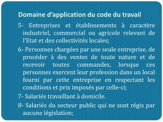 Domaine d’application du code du travail
5- Entreprises et établissements à caractère
industriel, commercial ou agricole relevant de
l’Etat et des collectivités locales;
6- Personnes chargées par une seule entreprise, de
procéder à des ventes de toute nature et de
recevoir toutes commandes, lorsque ces
personnes exercent leur profession dans un local
fourni par cette entreprise en respectant les
conditions et prix imposés par celle-ci;
7- Salariés travaillant à domicile.
8- Salariés du secteur public qui ne sont régis par
aucune législation;
 