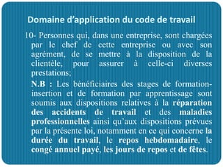Domaine d’application du code de travail
10- Personnes qui, dans une entreprise, sont chargées
par le chef de cette entreprise ou avec son
agrément, de se mettre à la disposition de la
clientèle, pour assurer à celle-ci diverses
prestations;
N.B : Les bénéficiaires des stages de formation-
insertion et de formation par apprentissage sont
soumis aux dispositions relatives à la réparation
des accidents de travail et des maladies
professionnelles ainsi qu’aux dispositions prévues
par la présente loi, notamment en ce qui concerne la
durée du travail, le repos hebdomadaire, le
congé annuel payé, les jours de repos et de fêtes.
 