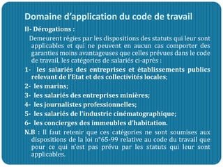 Domaine d’application du code de travail
II- Dérogations :
Demeurent régies par les dispositions des statuts qui leur sont
applicables et qui ne peuvent en aucun cas comporter des
garanties moins avantageuses que celles prévues dans le code
de travail, les catégories de salariés ci-après :
1- les salariés des entreprises et établissements publics
relevant de l’Etat et des collectivités locales;
2- les marins;
3- les salariés des entreprises minières;
4- les journalistes professionnelles;
5- les salariés de l’industrie cinématographique;
6- les concierges des immeubles d’habitation.
N.B : Il faut retenir que ces catégories ne sont soumises aux
dispositions de la loi n°65-99 relative au code du travail que
pour ce qui n’est pas prévu par les statuts qui leur sont
applicables.
 