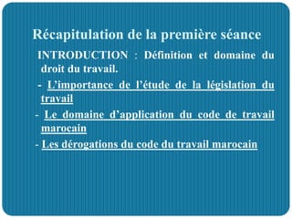 Récapitulation de la première séance
INTRODUCTION : Définition et domaine du
droit du travail.
- L’importance de l’étude de la législation du
travail
- Le domaine d’application du code de travail
marocain
- Les dérogations du code du travail marocain
 