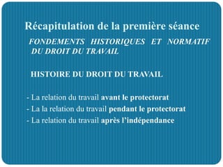 Récapitulation de la première séance
FONDEMENTS HISTORIQUES ET NORMATIF
DU DROIT DU TRAVAIL
HISTOIRE DU DROIT DU TRAVAIL
- La relation du travail avant le protectorat
- La la relation du travail pendant le protectorat
- La relation du travail après l’indépendance
 