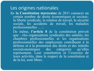 Les origines nationales
1)- la Constitution marocaine de 2011 consacre un
certain nombre de droits économiques et sociaux:
la liberté syndicale, la relation de travail, la sécurité
sociale, les accidents de travail, les maladies
professionnelles … ;
De même, l’article 8 de la constitution prévoit
que : «les organisations syndicales des salariés, les
chambres professionnelles et les organisations
professionnelles des employeurs contribuent à la
défense et à la promotion des droits et des intérêts
socioéconomiques des catégories qu’elles
représentent. Leur constitution et l’exercice de
leurs activités, dans le respect de la constitution et
de la loi, sont libres.
 