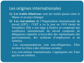 Les origines internationales
1)- Les traités bilatéraux sont des traités passés entre le
Maroc et un pays étranger.
2)- Les conventions de l’Organisation internationale du
travail (OIT) : l’OIT a vu le jour en 1919 (traité de
Versailles). Elle a son siège à Genève et comprend une
conférence internationale du travail composée de
délégations tripartite (c'est-à-dire des représentants des
gouvernements, des syndicats d’employeurs et de
salariés).
- Les recommandations sont non-obligatoires. Elles
invitent les Etats à des réformes sociales;
- Les conventions internationales s’appliquent aux Etats
qui les ont ratifiées.
 