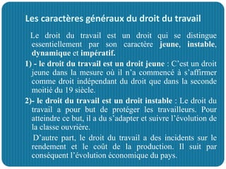 Les caractères généraux du droit du travail
Le droit du travail est un droit qui se distingue
essentiellement par son caractère jeune, instable,
dynamique et impératif.
1) - le droit du travail est un droit jeune : C’est un droit
jeune dans la mesure où il n’a commencé à s’affirmer
comme droit indépendant du droit que dans la seconde
moitié du 19 siècle.
2)- le droit du travail est un droit instable : Le droit du
travail a pour but de protéger les travailleurs. Pour
atteindre ce but, il a du s’adapter et suivre l’évolution de
la classe ouvrière.
D’autre part, le droit du travail a des incidents sur le
rendement et le coût de la production. Il suit par
conséquent l’évolution économique du pays.
 