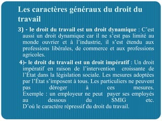 Les caractères généraux du droit du
travail
3) - le droit du travail est un droit dynamique : C’est
aussi un droit dynamique car il ne s’est pas limité au
monde ouvrier et à l’industrie, il s’est étendu aux
professions libérales, de commerce et aux professions
agricoles.
4)- le droit du travail est un droit impératif : Un droit
impératif en raison de l’intervention croissante de
l’État dans la législation sociale. Les mesures adoptées
par l’État s’imposent à tous. Les particuliers ne peuvent
pas déroger à ces mesures.
Exemple : un employeur ne peut payer ses employés
au dessous du SMIG etc.
D’où le caractère répressif du droit du travail.
 