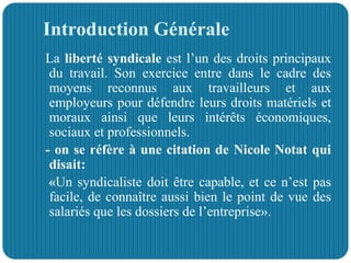 Introduction Générale
La liberté syndicale est l’un des droits principaux
du travail. Son exercice entre dans le cadre des
moyens reconnus aux travailleurs et aux
employeurs pour défendre leurs droits matériels et
moraux ainsi que leurs intérêts économiques,
sociaux et professionnels.
- on se réfère à une citation de Nicole Notat qui
disait:
«Un syndicaliste doit être capable, et ce n’est pas
facile, de connaître aussi bien le point de vue des
salariés que les dossiers de l’entreprise».
 