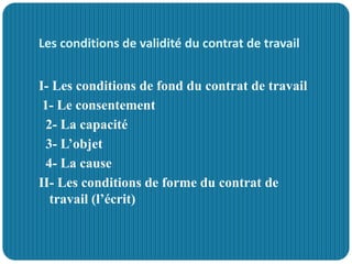Les conditions de validité du contrat de travail
I- Les conditions de fond du contrat de travail
1- Le consentement
2- La capacité
3- L’objet
4- La cause
II- Les conditions de forme du contrat de
travail (l’écrit)
 