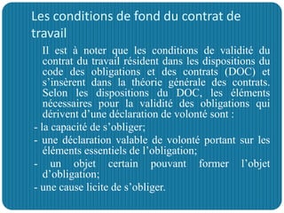 Les conditions de fond du contrat de
travail
Il est à noter que les conditions de validité du
contrat du travail résident dans les dispositions du
code des obligations et des contrats (DOC) et
s’insèrent dans la théorie générale des contrats.
Selon les dispositions du DOC, les éléments
nécessaires pour la validité des obligations qui
dérivent d’une déclaration de volonté sont :
- la capacité de s’obliger;
- une déclaration valable de volonté portant sur les
éléments essentiels de l’obligation;
- un objet certain pouvant former l’objet
d’obligation;
- une cause licite de s’obliger.
 