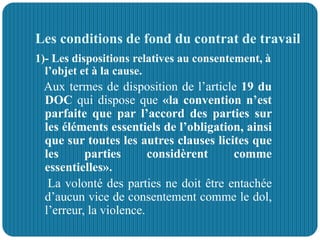 Les conditions de fond du contrat de travail
1)- Les dispositions relatives au consentement, à
l’objet et à la cause.
Aux termes de disposition de l’article 19 du
DOC qui dispose que «la convention n’est
parfaite que par l’accord des parties sur
les éléments essentiels de l’obligation, ainsi
que sur toutes les autres clauses licites que
les parties considèrent comme
essentielles».
La volonté des parties ne doit être entachée
d’aucun vice de consentement comme le dol,
l’erreur, la violence.
 