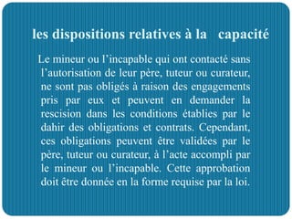 les dispositions relatives à la capacité
Le mineur ou l’incapable qui ont contacté sans
l’autorisation de leur père, tuteur ou curateur,
ne sont pas obligés à raison des engagements
pris par eux et peuvent en demander la
rescision dans les conditions établies par le
dahir des obligations et contrats. Cependant,
ces obligations peuvent être validées par le
père, tuteur ou curateur, à l’acte accompli par
le mineur ou l’incapable. Cette approbation
doit être donnée en la forme requise par la loi.
 
