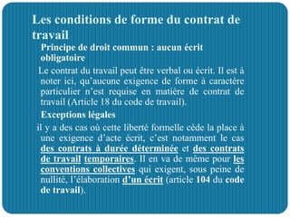 Les conditions de forme du contrat de
travail
 Principe de droit commun : aucun écrit
obligatoire
Le contrat du travail peut être verbal ou écrit. Il est à
noter ici, qu’aucune exigence de forme à caractère
particulier n’est requise en matière de contrat de
travail (Article 18 du code de travail).
 Exceptions légales
il y a des cas où cette liberté formelle cède la place à
une exigence d’acte écrit, c’est notamment le cas
des contrats à durée déterminée et des contrats
de travail temporaires. Il en va de même pour les
conventions collectives qui exigent, sous peine de
nullité, l’élaboration d’un écrit (article 104 du code
de travail).
 