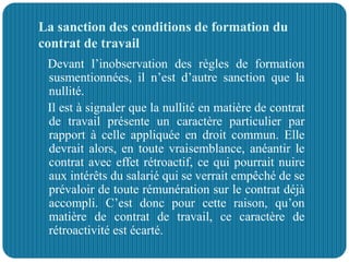 La sanction des conditions de formation du
contrat de travail
Devant l’inobservation des règles de formation
susmentionnées, il n’est d’autre sanction que la
nullité.
Il est à signaler que la nullité en matière de contrat
de travail présente un caractère particulier par
rapport à celle appliquée en droit commun. Elle
devrait alors, en toute vraisemblance, anéantir le
contrat avec effet rétroactif, ce qui pourrait nuire
aux intérêts du salarié qui se verrait empêché de se
prévaloir de toute rémunération sur le contrat déjà
accompli. C’est donc pour cette raison, qu’on
matière de contrat de travail, ce caractère de
rétroactivité est écarté.
 