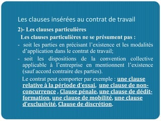 Les clauses insérées au contrat de travail
2)- Les clauses particulières
Les clauses particulières ne se présument pas :
- soit les parties en précisant l’existence et les modalités
d’application dans le contrat de travail;
- soit les dispositions de la convention collective
applicable à l’entreprise en mentionnent l’existence
(sauf accord contraire des parties).
Le contrat peut comporter par exemple : une clause
relative à la période d’essai, une clause de non-
concurrence , Clause pénale, une clause de dédit-
formation, une clause de mobilité, une clause
d’exclusivité, Clause de discrétion.
 