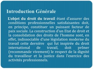 Introduction Générale
L’objet du droit du travail étant d’assurer des
conditions professionnelles satisfaisantes doit,
en principe, constituer un puissant facteur de
paix sociale. La construction d’un Etat de droit et
la consolidation des droits de l’homme sont, en
effet, indissociable d’une législation moderne du
travail cette dernière qui fut inspirée du droit
international de travail, doit prôner
(recommande vivement) le respect de la dignité
du travailleur et la justice dans l’exercice des
activités professionnels.
 
