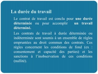 La durée du travail
Le contrat de travail est conclu pour une durée
déterminée ou pour accomplir un travail
déterminé.
Les contrats de travail à durée déterminée ou
indéterminée sont soumis à un ensemble de règles
empruntées au droit commun des contrats. Ces
règles concernent les conditions de fond (ex :
consentement et capacité des parties) et les
sanctions à l’inobservation de ces conditions
(nullité).
 