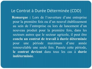 Le Contrat à Durée Déterminée (CDD)
Remarque : Lors de l’ouverture d’une entreprise
pour la première fois ou d’un nouvel établissement
au sein de l’entreprise ou lors de lancement d’un
nouveau produit pour la première fois, dans les
secteurs autres que le secteur agricole, il peut être
conclu un contrat de travail à durée déterminée
pour une période maximum d’une année
renouvelable une seule fois. Passée cette période,
le contrat devient dans tous les cas à durée
indéterminée.
 