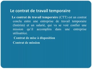 Le contrat de travail temporaire
Le contrat de travail temporaire (CTT) est un contrat
conclu entre une entreprise de travail temporaire
(Intérim) et un salarié, qui va se voir confier une
mission qu’il accomplira dans une entreprise
utilisatrice.
 Contrat de mise à disposition
 Contrat de mission
 