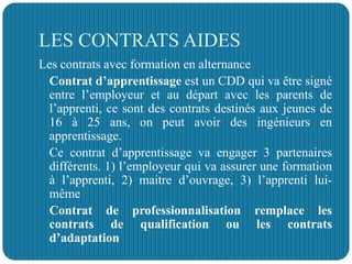 LES CONTRATS AIDES
Les contrats avec formation en alternance
 Contrat d’apprentissage est un CDD qui va être signé
entre l’employeur et au départ avec les parents de
l’apprenti, ce sont des contrats destinés aux jeunes de
16 à 25 ans, on peut avoir des ingénieurs en
apprentissage.
 Ce contrat d’apprentissage va engager 3 partenaires
différents. 1) l’employeur qui va assurer une formation
à l’apprenti, 2) maitre d’ouvrage, 3) l’apprenti lui-
même
 Contrat de professionnalisation remplace les
contrats de qualification ou les contrats
d’adaptation
 