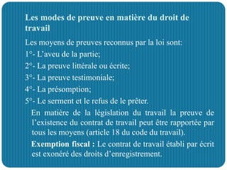 Les modes de preuve en matière du droit de
travail
Les moyens de preuves reconnus par la loi sont:
1°- L’aveu de la partie;
2°- La preuve littérale ou écrite;
3°- La preuve testimoniale;
4°- La présomption;
5°- Le serment et le refus de le prêter.
En matière de la législation du travail la preuve de
l’existence du contrat de travail peut être rapportée par
tous les moyens (article 18 du code du travail).
Exemption fiscal : Le contrat de travail établi par écrit
est exonéré des droits d’enregistrement.
 