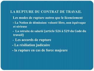 LA RUPTURE DU CONTRAT DE TRAVAIL
Les modes de rupture autres que le licenciement
- La Notion de démission: volonté libre, non équivoque
et sérieuse
- La retraite de salarié (article 526 à 529 du Code du
travail)
- Les accords de rupture
- La résiliation judicaire
- la rupture en cas de force majeure
 