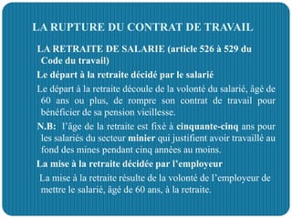 LA RUPTURE DU CONTRAT DE TRAVAIL
LA RETRAITE DE SALARIE (article 526 à 529 du
Code du travail)
Le départ à la retraite décidé par le salarié
Le départ à la retraite découle de la volonté du salarié, âgé de
60 ans ou plus, de rompre son contrat de travail pour
bénéficier de sa pension vieillesse.
N.B: l’âge de la retraite est fixé à cinquante-cinq ans pour
les salariés du secteur minier qui justifient avoir travaillé au
fond des mines pendant cinq années au moins.
La mise à la retraite décidée par l’employeur
La mise à la retraite résulte de la volonté de l’employeur de
mettre le salarié, âgé de 60 ans, à la retraite.
 