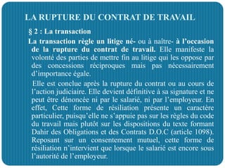 LA RUPTURE DU CONTRAT DE TRAVAIL
§ 2 : La transaction
La transaction règle un litige né- ou à naître- à l’occasion
de la rupture du contrat de travail. Elle manifeste la
volonté des parties de mettre fin au litige qui les oppose par
des concessions réciproques mais pas nécessairement
d’importance égale.
Elle est conclue après la rupture du contrat ou au cours de
l’action judiciaire. Elle devient définitive à sa signature et ne
peut être dénoncée ni par le salarié, ni par l’employeur. En
effet, Cette forme de résiliation présente un caractère
particulier, puisqu’elle ne s’appuie pas sur les règles du code
du travail mais plutôt sur les dispositions du texte formant
Dahir des Obligations et des Contrats D.O.C (article 1098).
Reposant sur un consentement mutuel, cette forme de
résiliation n’intervient que lorsque le salarié est encore sous
l’autorité de l’employeur.
 
