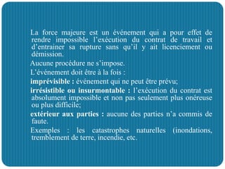 La force majeure est un événement qui a pour effet de
rendre impossible l’exécution du contrat de travail et
d’entrainer sa rupture sans qu’il y ait licenciement ou
démission.
Aucune procédure ne s’impose.
L’événement doit être à la fois :
imprévisible : événement qui ne peut être prévu;
irrésistible ou insurmontable : l’exécution du contrat est
absolument impossible et non pas seulement plus onéreuse
ou plus difficile;
extérieur aux parties : aucune des parties n’a commis de
faute.
Exemples : les catastrophes naturelles (inondations,
tremblement de terre, incendie, etc.
 