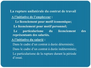 La rupture unilatérale du contrat de travail
A l’initiative de l’employeur :
 Le licenciement pour motif économique;
 Le licenciement pour motif personnel;
 Le particularisme du licenciement des
représentants des salariés.
A l’initiative du salarié :
 Dans le cadre d’un contrat à durée déterminée;
 Dans le cadre d’un contrat à durée indéterminée;
 Le particularisme de la rupture durant la période
d’essai.
 