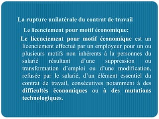 La rupture unilatérale du contrat de travail
 Le licenciement pour motif économique:
Le licenciement pour motif économique est un
licenciement effectué par un employeur pour un ou
plusieurs motifs non inhérents à la personnes du
salarié résultant d’une suppression ou
transformation d’emploi ou d’une modification,
refusée par le salarié, d’un élément essentiel du
contrat de travail, consécutives notamment à des
difficultés économiques ou à des mutations
technologiques.
 
