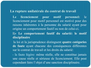 La rupture unilatérale du contrat de travail
 Le licenciement pour motif personnel: le
licenciement pour motif personnel est motivé pour des
raisons inhérentes à la personne du salarié ayant pour
origine un comportement fautif ou non de celui-ci.
1)- Le comportement fautif du salarié: le motif
disciplinaire
la loi et la jurisprudence distinguent quatre catégories
de faute ayant chacune des conséquences différentes
sur le contrat de travail et les droits du salarié:
- la faute légère: même réelle, elle ne constitue jamais
une cause réelle et sérieuse de licenciement. Elle peut
cependant faire l’objet d’une sanction disciplinaire.
 