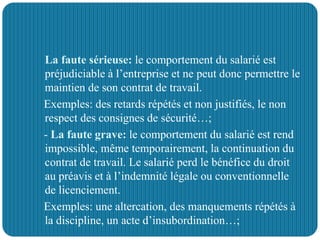 - La faute sérieuse: le comportement du salarié est
préjudiciable à l’entreprise et ne peut donc permettre le
maintien de son contrat de travail.
Exemples: des retards répétés et non justifiés, le non
respect des consignes de sécurité…;
- La faute grave: le comportement du salarié est rend
impossible, même temporairement, la continuation du
contrat de travail. Le salarié perd le bénéfice du droit
au préavis et à l’indemnité légale ou conventionnelle
de licenciement.
Exemples: une altercation, des manquements répétés à
la discipline, un acte d’insubordination…;
 