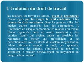 L’évolution du droit de travail
les relations du travail au Maroc avant le protectorat
étaient régies par les usages, le droit coutumier et les
canons du droit musulman. Dans les grandes villes, les
métiers étaient organisés dans des corporations. A
l’intérieure de chaque corporation les relations du travail
étaient organisées entre un maitre (maalam) et des
ouvriers (sanii) qui avaient appris au préalable les
rudiments du métier, qui travaillaient et se
perfectionnaient sous l’autorité du maalam, moyennant un
salaire librement négocié. A coté, des apprentis,
généralement des enfants, s’initiaient au métier et
assistaient le maalam bénévolement ou moyennant un
maigre salaire imposé.
 
