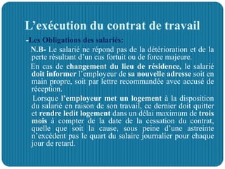 L’exécution du contrat de travail
-Les Obligations des salariés:
N.B- Le salarié ne répond pas de la détérioration et de la
perte résultant d’un cas fortuit ou de force majeure.
En cas de changement du lieu de résidence, le salarié
doit informer l’employeur de sa nouvelle adresse soit en
main propre, soit par lettre recommandée avec accusé de
réception.
Lorsque l’employeur met un logement à la disposition
du salarié en raison de son travail, ce dernier doit quitter
et rendre ledit logement dans un délai maximum de trois
mois à compter de la date de la cessation du contrat,
quelle que soit la cause, sous peine d’une astreinte
n’excédent pas le quart du salaire journalier pour chaque
jour de retard.
 