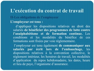 L’exécution du contrat de travail
II-Les obligations de l’employeur
L’employeur est tenu :
 d’appliquer les dispositions relatives au droit des
salariés de bénéficier des programmes de lutte contre
l’analphabétisme et de formation continue. Les
conditions et les modalités du bénéfice de ces
formations sont fixées par voie réglementaire.
 l’employeur est tenu également de communiquer aux
salariés par écrit lors de l’embauchage, les
dispositions relatives à la convention collective, le
règlement intérieur, les horaires de travail, les modalités
d’application du repos hebdomadaire, les dates, heure
et lieu de paye, l’organisme d’assurance.
 
