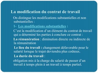 La modification du contrat de travail
On distingue les modifications substantielles et non
substantielles :
1- Les modifications substantielles :
C’est la modification d’un élément du contrat de travail
qui a déterminé les parties à conclure ce contrat :
La rémunération : diminution directe ou indirecte de
la rémunération
Le lieu du travail : changement défavorable pour le
salarié lorsque le trajet deviendra plus coûteux.
La durée du travail :
obligation mis à la charge du salarié de passer d’un
travail à temps plein à un travail à temps partiel.
 