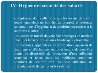 IV- Hygiène et sécurité des salariés
 L’employeur doit veiller à ce que les locaux de travail
soient tenus dans un bon état de propreté et présenter
les conditions d’hygiène et de salubrité nécessaires à la
santé des salariés;
 les locaux de travail doivent être aménagés de manière
à faciliter la tâche des salariés handicapés y travaillant;
 les machines, appareils de transformation, appareils de
chauffage et d’éclairage, outils et engins doivent être
munis de dispositifs de protection d’une efficacité
reconnue et tenus dans les meilleurs conditions
possibles de sécurité afin que leur utilisation ne
présente pas de danger pour les salariés.
 