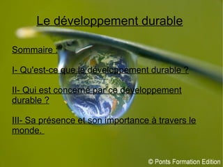 Le développement durable
Sommaire :
I- Qu'est-ce que le développement durable ?
II- Qui est concerné par ce développement
durable ?
III- Sa présence et son importance à travers le
monde.
 