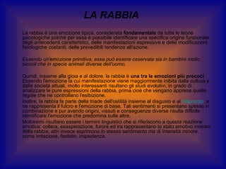 LA RABBIA
La rabbia è una emozione tipica, considerata fondamentale da tutte le teorie
psicologiche poiché per essa è possibile identificare una specifica origine funzionale,
degli antecedenti caratteristici, delle manifestazioni espressive e delle modificazioni
fisiologiche costanti, delle prevedibili tendenze all'azione.
Essendo un'emozione primitiva, essa può essere osservata sia in bambini molto
piccoli che in specie animali diverse dell'uomo.
Quindi, insieme alla gioia e al dolore, la rabbia è una tra le emozioni più precoci.
Essendo l'emozione la cui manifestazione viene maggiormente inibita dalla cultura e
dalle società attuali, molto interessanti risultano gli studi evolutivi, in grado di
analizzare le pure espressioni della rabbia, prima cioè che vengano apprese quelle
regole che ne controllano l'esibizione.
Inoltre, la rabbia fa parte della triade dell'ostilità insieme al disgusto e al disprezzo, e
ne rappresenta il fulcro e l'emozione di base. Tali sentimenti si presentano spesso in
combinazione e pur avendo origini, vissuti e conseguenze diverse risulta difficile
identificare l'emozione che predomina sulle altre.
Moltissimi risultano essere i termini linguistici che si riferiscono a questa reazione
emotiva: collera, esasperazione, furore ed ira rappresentano lo stato emotivo intenso
della rabbia; altri invece esprimono lo stesso sentimento ma di intensità minore,
come irritazione, fastidio, impazienza.

 