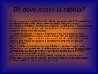 Da dove nasce la rabbia?
Per la maggior parte delle teorie la rabbia rappresenta la tipica reazione
alla frustrazione e alla costrizione, sia fisica che psicologica.
Pur rappresentandone i denominatori comuni, la costrizione e la frustrazione
non costituiscono in sé le condizioni sufficienti e neppure necessarie perché
si origini il sentimento della rabbia.
La relazione causale che lega la frustrazione alla rabbia non è affatto
semplice. Altri fattori sembrano infatti implicati affinché origini l'emozione
della rabbia. La responsabilità e la consapevolezza che si attribuisce alla
persona che induce frustrazione o costrizione sembrano essere altri
importanti fattori.
Ancor più delle circostanze concrete del danno, quello che più pesa
nell'attivare una emozione di rabbia sembra cioè essere la volontà che
si attribuisce all'altro di ferire e l'eventuale possibilità di evitare
l'evento o situazione frustrante.
Insomma ci si arrabbia quando qualcosa o qualcuno si oppone alla
realizzazione di un nostro bisogno, soprattutto quando viene percepita
l'intenzionalità di ostacolare l'appagamento.

 