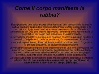 Come il corpo manifesta la
rabbia?
Essa possiede una tipica espressione facciale, ben riconoscibile in tutte le
culture studiate: l'aggrottare violento della fronte e delle sopracciglia e lo
scoprire e digrignare i denti; queste rappresentano le modificazioni
sintomatiche del viso che meglio esprimono l'emozione della rabbia; tutta la
muscolatura del corpo può estendersi fino all'immobilità.
Le sensazioni soggettive più frequenti possono essere: la paura di perdere il
controllo, l'irrigidimento della muscolatura, l'irrequietezza ed il calore.
La voce si fa più intensa, il tono sibilante, stridulo e minaccioso. L'organismo
si prepara all'azione, all'attacco e all'aggressione.
Le variazioni psicofisiologiche sono quelle tipiche di una forte attivazione del
sistema nervoso autonomo simpatico: accelerazione del battito cardiaco,
aumento della pressione arteriosa e dell'irrorazione dei vasi sanguigni
periferici, aumento della tensione muscolare e della sudorazione.
Gli studi sugli effetti dell'inibizione delle manifestazioni aggressive sembrano
indicare che chi non esprime in alcun modo i propri sentimenti di
rabbia tende a viverli per un tempo più lungo.

 