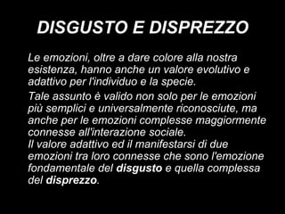 DISGUSTO E DISPREZZO
Le emozioni, oltre a dare colore alla nostra
esistenza, hanno anche un valore evolutivo e
adattivo per l'individuo e la specie.
Tale assunto è valido non solo per le emozioni
più semplici e universalmente riconosciute, ma
anche per le emozioni complesse maggiormente
connesse all'interazione sociale.
Il valore adattivo ed il manifestarsi di due
emozioni tra loro connesse che sono l'emozione
fondamentale del disgusto e quella complessa
del disprezzo.

 
