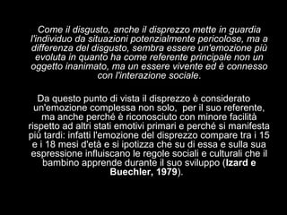 Come il disgusto, anche il disprezzo mette in guardia
l'individuo da situazioni potenzialmente pericolose, ma a
differenza del disgusto, sembra essere un'emozione più
evoluta in quanto ha come referente principale non un
oggetto inanimato, ma un essere vivente ed è connesso
con l'interazione sociale.
Da questo punto di vista il disprezzo è considerato
un'emozione complessa non solo, per il suo referente,
ma anche perché è riconosciuto con minore facilità
rispetto ad altri stati emotivi primari e perché si manifesta
più tardi: infatti l'emozione del disprezzo compare tra i 15
e i 18 mesi d'età e si ipotizza che su di essa e sulla sua
espressione influiscano le regole sociali e culturali che il
bambino apprende durante il suo sviluppo (Izard e
Buechler, 1979).

 