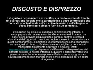 DISGUSTO E DISPREZZO
Il disgusto è riconosciuto e si manifesta in modo universale tramite
un'espressione facciale molto caratteristica e poco controllabile che
consiste principalmente nell'arricciare le narici e nell'allargare la
bocca come per spingere fuori il suo contenuto.
L'emozione del disgusto, quando è particolarmente intensa, è
accompagnata da nausea e vomito. Generalmente di fronte ad un
oggetto che provoca disgusto tutto il corpo si contrae e cerca di
allontanarsi dall'oggetto in questione. Inoltre spesso, in concomitanza a
questi comportamenti, si emettono vocalizzazioni che sono riconoscibili
come segnali di ribrezzo. Esistono alcune somiglianze nel modo di
manifestare fisicamente disprezzo e disgusto: infatti l
'espressione facciale del disprezzo si differenzia dall'espressione del
disgusto solo per la minore intensità e, qualora il disprezzo verso una
persona sia molto forte, esso può manifestarsi come ripugnanza o
nausea esprimendosi in maniera molto simile al disgusto per un odore
ripugnante.

 