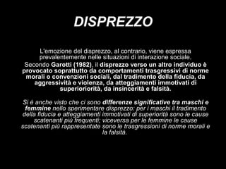 DISPREZZO
L'emozione del disprezzo, al contrario, viene espressa
prevalentemente nelle situazioni di interazione sociale.
Secondo Garotti (1982), il disprezzo verso un altro individuo è
provocato soprattutto da comportamenti trasgressivi di norme
morali o convenzioni sociali, dal tradimento della fiducia, da
aggressività e violenza, da atteggiamenti immotivati di
superioriorità, da insincerità e falsità.
Si è anche visto che ci sono differenze significative tra maschi e
femmine nello sperimentare disprezzo: per i maschi il tradimento
della fiducia e atteggiamenti immotivati di superiorità sono le cause
scatenanti più frequenti; viceversa per le femmine le cause
scatenanti più rappresentate sono le trasgressioni di norme morali e
la falsità.

 