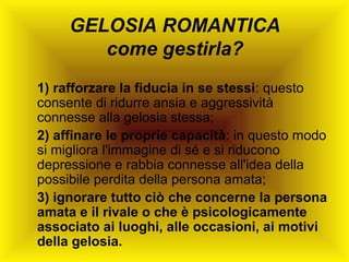 GELOSIA ROMANTICA
come gestirla?
1) rafforzare la fiducia in se stessi: questo
consente di ridurre ansia e aggressività
connesse alla gelosia stessa;
2) affinare le proprie capacità: in questo modo
si migliora l'immagine di sé e si riducono
depressione e rabbia connesse all'idea della
possibile perdita della persona amata;
3) ignorare tutto ciò che concerne la persona
amata e il rivale o che è psicologicamente
associato ai luoghi, alle occasioni, ai motivi
della gelosia.

 