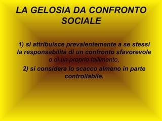 LA GELOSIA DA CONFRONTO
SOCIALE
1) si attribuisce prevalentemente a se stessi
la responsabilità di un confronto sfavorevole
o di un proprio fallimento,
2) si considera lo scacco almeno in parte
controllabile.

 
