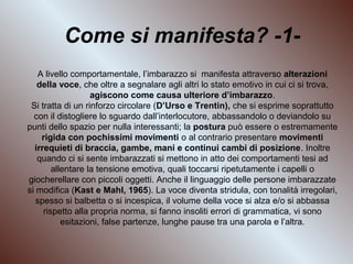 Come si manifesta? -1A livello comportamentale, l’imbarazzo si manifesta attraverso alterazioni
della voce, che oltre a segnalare agli altri lo stato emotivo in cui ci si trova,
agiscono come causa ulteriore d’imbarazzo.
Si tratta di un rinforzo circolare (D’Urso e Trentin), che si esprime soprattutto
con il distogliere lo sguardo dall’interlocutore, abbassandolo o deviandolo su
punti dello spazio per nulla interessanti; la postura può essere o estremamente
rigida con pochissimi movimenti o al contrario presentare movimenti
irrequieti di braccia, gambe, mani e continui cambi di posizione. Inoltre
quando ci si sente imbarazzati si mettono in atto dei comportamenti tesi ad
allentare la tensione emotiva, quali toccarsi ripetutamente i capelli o
giocherellare con piccoli oggetti. Anche il linguaggio delle persone imbarazzate
si modifica (Kast e Mahl, 1965). La voce diventa stridula, con tonalità irregolari,
spesso si balbetta o si incespica, il volume della voce si alza e/o si abbassa
rispetto alla propria norma, si fanno insoliti errori di grammatica, vi sono
esitazioni, false partenze, lunghe pause tra una parola e l’altra.

 