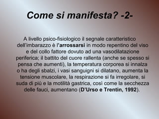 Come si manifesta? -2A livello psico-fisiologico il segnale caratteristico
dell’imbarazzo è l’arrossarsi in modo repentino del viso
e del collo fattore dovuto ad una vasodilatazione
periferica; il battito del cuore rallenta (anche se spesso si
pensa che aumenti), la temperatura corporea si innalza
o ha degli sbalzi, i vasi sanguigni si dilatano, aumenta la
tensione muscolare, la respirazione si fa irregolare, si
suda di più e la motilità gastrica, così come la secchezza
delle fauci, aumentano (D’Urso e Trentin, 1992).

 