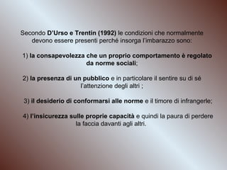 Secondo D’Urso e Trentin (1992) le condizioni che normalmente
devono essere presenti perché insorga l’imbarazzo sono:
1) la consapevolezza che un proprio comportamento è regolato
da norme sociali;
2) la presenza di un pubblico e in particolare il sentire su di sé
l’attenzione degli altri ;
3) il desiderio di conformarsi alle norme e il timore di infrangerle;
4) l’insicurezza sulle proprie capacità e quindi la paura di perdere
la faccia davanti agli altri.

 